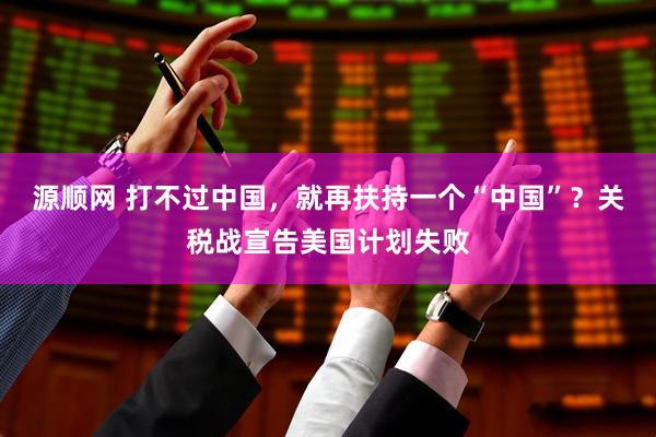 源顺网 打不过中国，就再扶持一个“中国”？关税战宣告美国计划失败