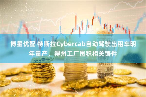 博星优配 特斯拉Cybercab自动驾驶出租车明年量产，得州工厂囤积相关铸件