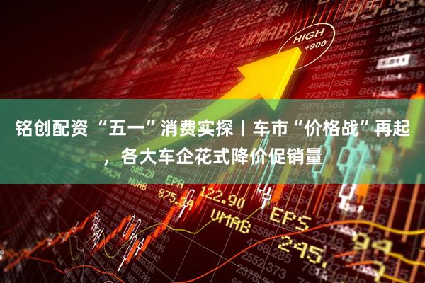 铭创配资 “五一”消费实探丨车市“价格战”再起，各大车企花式降价促销量