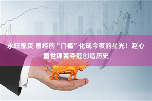 永旺配资 曾经的“门槛”化成今夜的星光！赵心童世锦赛夺冠创造历史