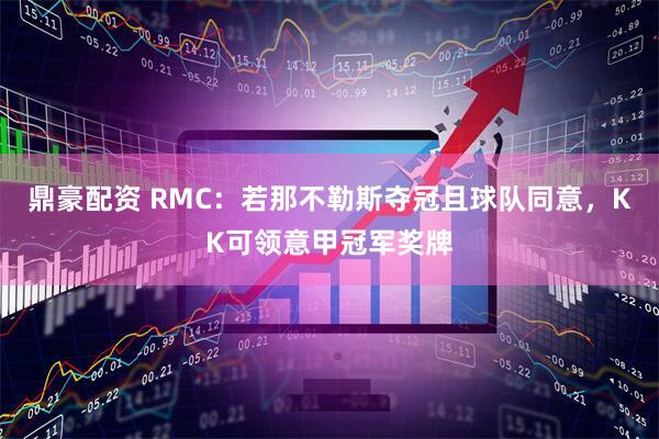 鼎豪配资 RMC：若那不勒斯夺冠且球队同意，KK可领意甲冠军奖牌