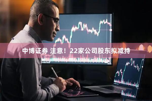中博证券 注意！22家公司股东拟减持