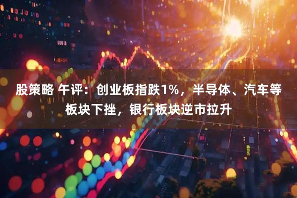 股策略 午评：创业板指跌1%，半导体、汽车等板块下挫，银行板块逆市拉升