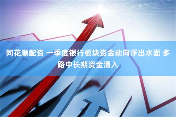 同花顺配资 一季度银行板块资金动向浮出水面 多路中长期资金涌入