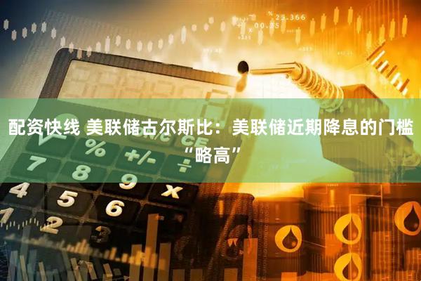 配资快线 美联储古尔斯比：美联储近期降息的门槛“略高”
