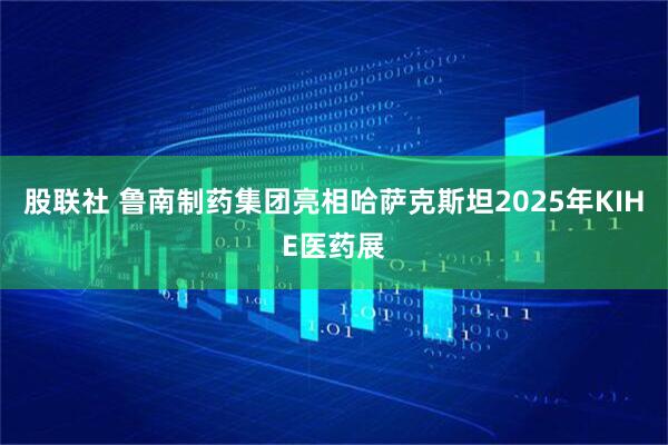 股联社 鲁南制药集团亮相哈萨克斯坦2025年KIHE医药展