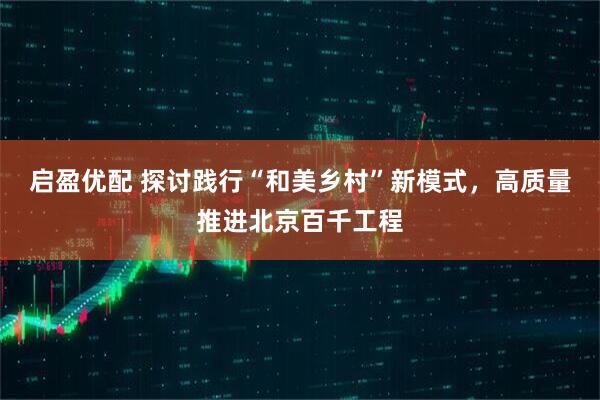 启盈优配 探讨践行“和美乡村”新模式，高质量推进北京百千工程