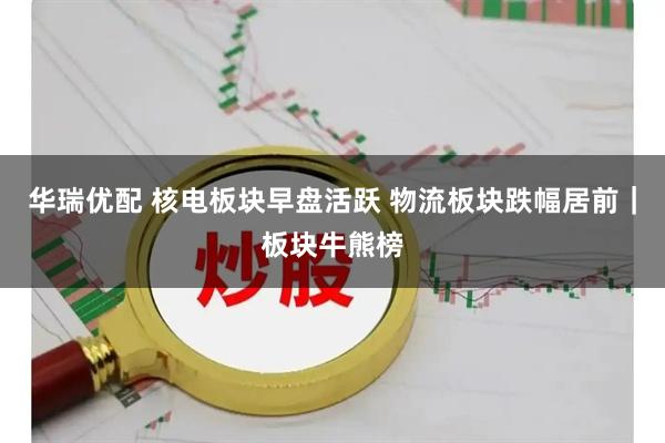 华瑞优配 核电板块早盘活跃 物流板块跌幅居前|板块牛熊榜