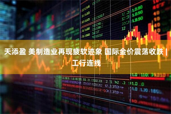 天添盈 美制造业再现疲软迹象 国际金价震荡收跌 | 工行连线