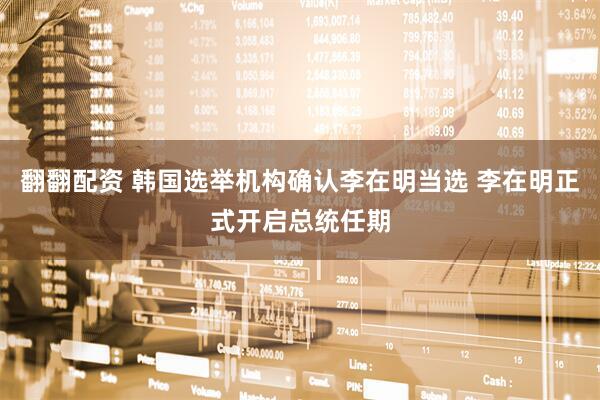 翻翻配资 韩国选举机构确认李在明当选 李在明正式开启总统任期