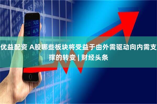 优益配资 A股哪些板块将受益于由外需驱动向内需支撑的转变 | 财经头条