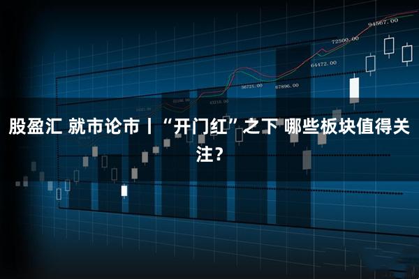 股盈汇 就市论市丨“开门红”之下 哪些板块值得关注？