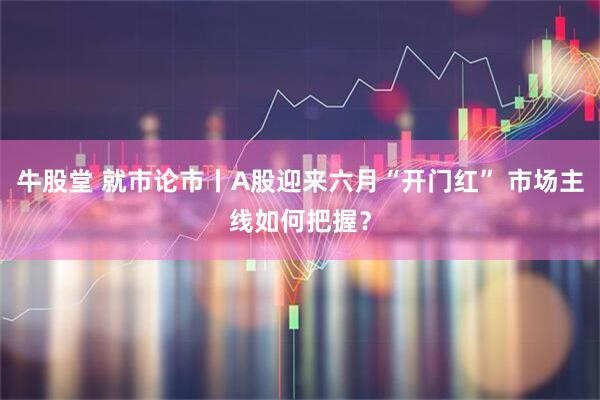 牛股堂 就市论市丨A股迎来六月“开门红” 市场主线如何把握？