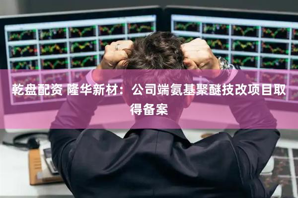 乾盘配资 隆华新材：公司端氨基聚醚技改项目取得备案