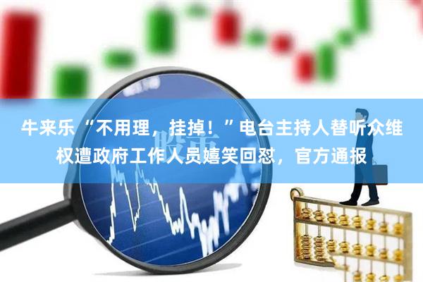 牛来乐 “不用理，挂掉！”电台主持人替听众维权遭政府工作人员嬉笑回怼，官方通报