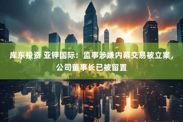 库东投资 亚钾国际：监事涉嫌内幕交易被立案，公司董事长已被留置