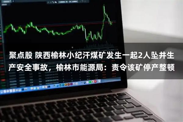 聚点股 陕西榆林小纪汗煤矿发生一起2人坠井生产安全事故，榆林市能源局：责令该矿停产整顿