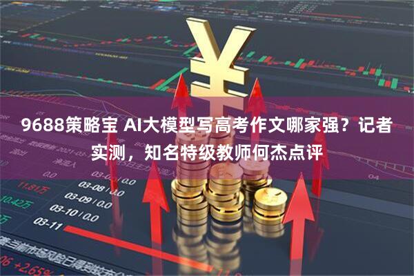 9688策略宝 AI大模型写高考作文哪家强？记者实测，知名特级教师何杰点评