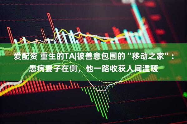爱配资 重生的TA|被善意包围的“移动之家”：患病妻子在侧，他一路收获人间温暖