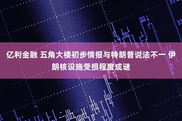 亿利金融 五角大楼初步情报与特朗普说法不一 伊朗核设施受损程度成谜
