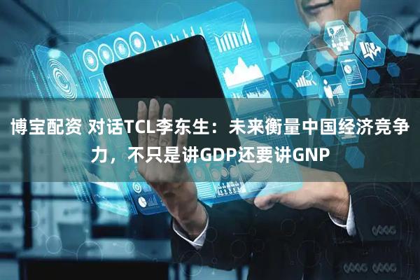 博宝配资 对话TCL李东生：未来衡量中国经济竞争力，不只是讲GDP还要讲GNP