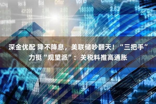 深金优配 降不降息，美联储吵翻天！“三把手”力挺“观望派”：关税料推高通胀