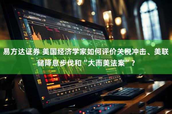 易方达证券 美国经济学家如何评价关税冲击、美联储降息步伐和“大而美法案”？