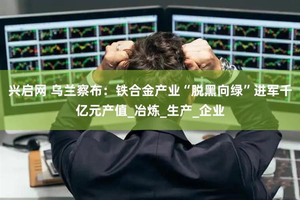 兴启网 乌兰察布：铁合金产业“脱黑向绿”进军千亿元产值_冶炼_生产_企业