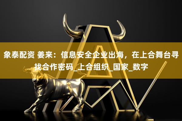 象泰配资 姜来：信息安全企业出海，在上合舞台寻找合作密码_上合组织_国家_数字