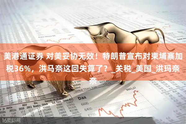 美港通证券 对美妥协无效！特朗普宣布对柬埔寨加税36%，洪马奈这回失算了？_关税_美国_洪玛奈