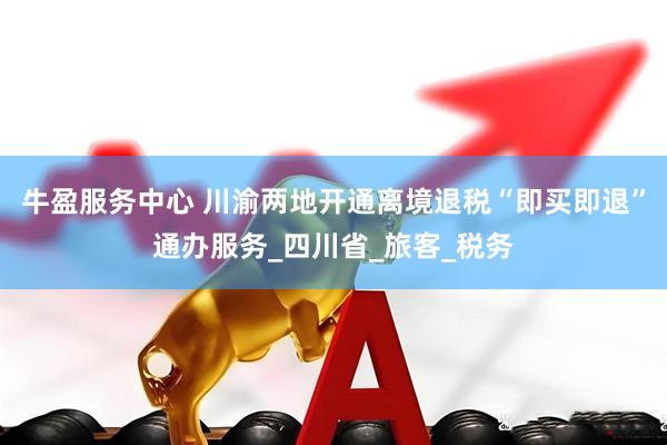 牛盈服务中心 川渝两地开通离境退税“即买即退”通办服务_四川省_旅客_税务