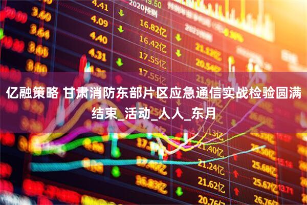 亿融策略 甘肃消防东部片区应急通信实战检验圆满结束_活动_人人_东月