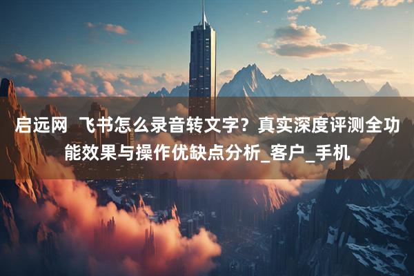启远网  飞书怎么录音转文字？真实深度评测全功能效果与操作优缺点分析_客户_手机