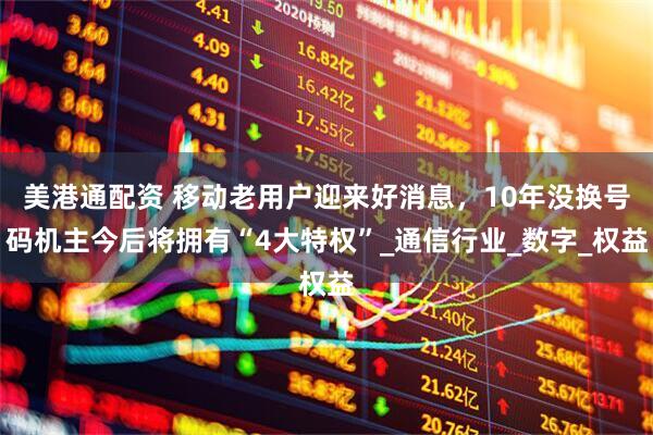 美港通配资 移动老用户迎来好消息，10年没换号码机主今后将拥有“4大特权”_通信行业_数字_权益