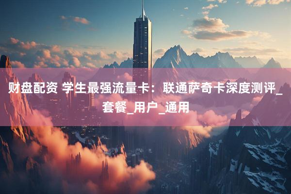 财盘配资 学生最强流量卡：联通萨奇卡深度测评_套餐_用户_通用