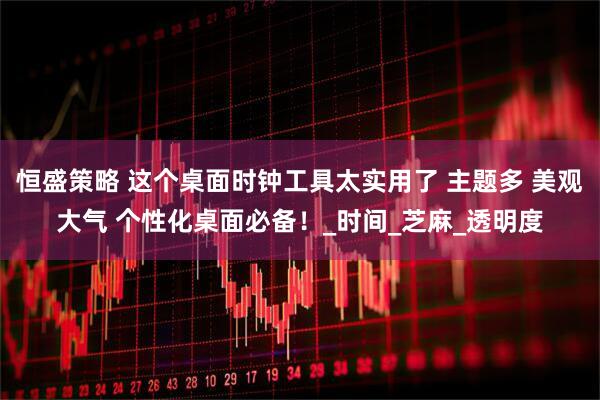 恒盛策略 这个桌面时钟工具太实用了 主题多 美观大气 个性化桌面必备！_时间_芝麻_透明度
