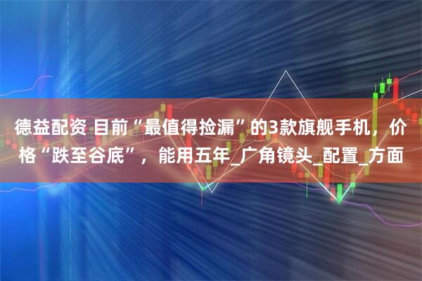 德益配资 目前“最值得捡漏”的3款旗舰手机，价格“跌至谷底”，能用五年_广角镜头_配置_方面