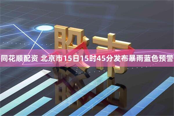 同花顺配资 北京市15日15时45分发布暴雨蓝色预警