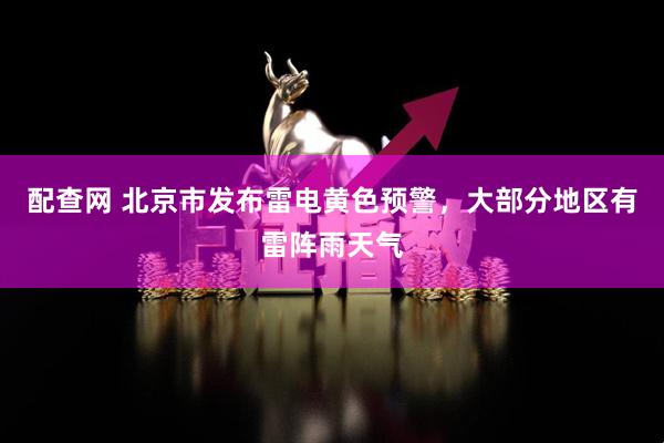 配查网 北京市发布雷电黄色预警，大部分地区有雷阵雨天气