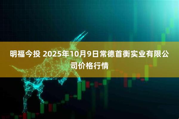 明福今投 2025年10月9日常德首衡实业有限公司价格行情