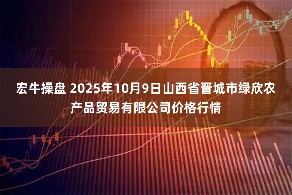 宏牛操盘 2025年10月9日山西省晋城市绿欣农产品贸易有限公司价格行情