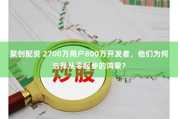 聚创配资 2700万用户800万开发者，他们为何选择从零起步的鸿蒙？