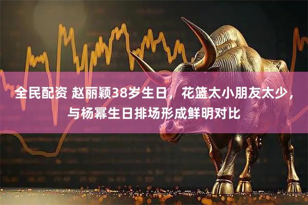 全民配资 赵丽颖38岁生日，花篮太小朋友太少，与杨幂生日排场形成鲜明对比