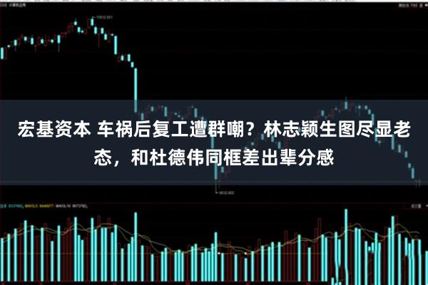 宏基资本 车祸后复工遭群嘲？林志颖生图尽显老态，和杜德伟同框差出辈分感