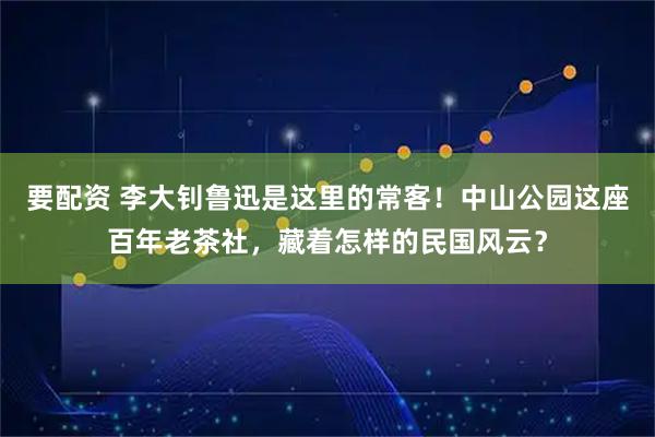 要配资 李大钊鲁迅是这里的常客！中山公园这座百年老茶社，藏着怎样的民国风云？