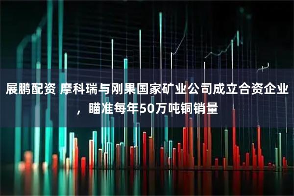 展鹏配资 摩科瑞与刚果国家矿业公司成立合资企业，瞄准每年50万吨铜销量