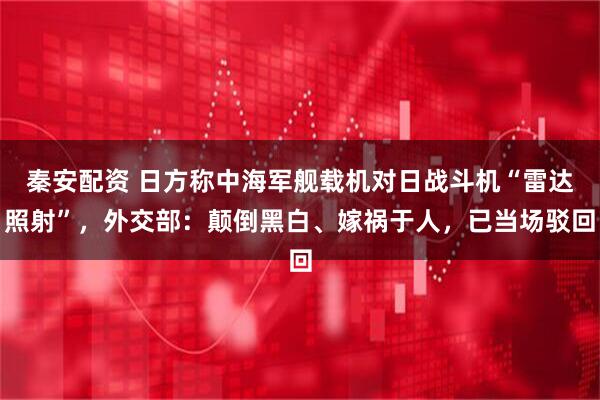 秦安配资 日方称中海军舰载机对日战斗机“雷达照射”，外交部：颠倒黑白、嫁祸于人，已当场驳回