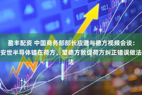 盈丰配资 中国商务部部长应邀与德方视频会谈：安世半导体错在荷方，望德方敦促荷方纠正错误做法