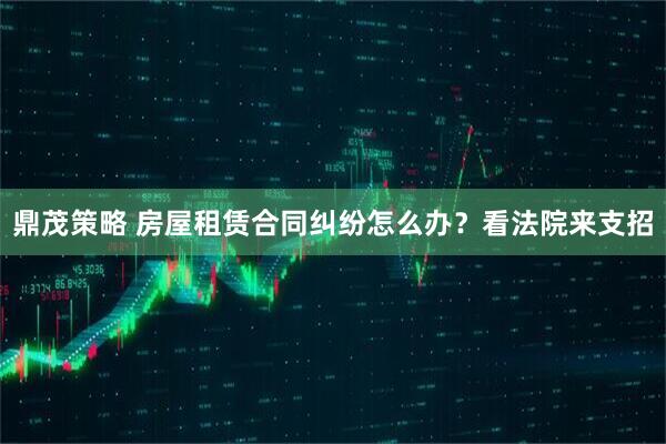 鼎茂策略 房屋租赁合同纠纷怎么办？看法院来支招