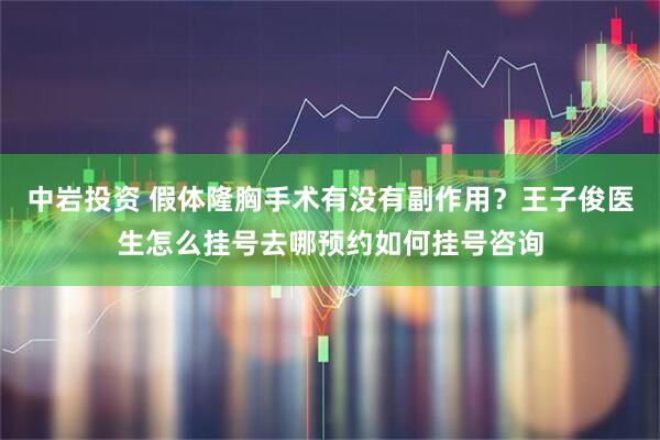 中岩投资 假体隆胸手术有没有副作用？王子俊医生怎么挂号去哪预约如何挂号咨询